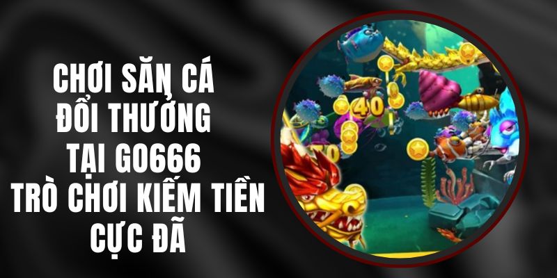 Chơi Săn Cá Đổi Thưởng Tại Go666 - Trò Chơi Kiếm Tiền Cực Đã